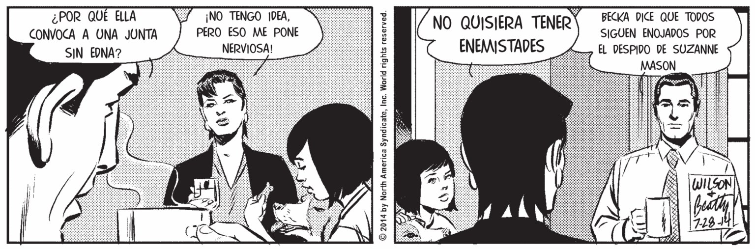 Parallel Faces (1) OCR: ¿POR QUÉ ELLA CONVOCA A UNA JUNTA SIN EDNA? ¡NO TENGO IDEANO QUISIERA TENER BECKA DICE QUE TODOS PERO ESO ME PONE SIGUEN ENOJADOS POR NERVIOSA! ENEMISTADES EL DESPIDO DE SUZANNE MASON WILSON 7-28 14 © 2014 by North America SyndicateInc. World rights reserved. ¿POR QUÉ ELLA CONVOCA A UNA JUNTA SIN EDNA? ¡NO TENGO IDEANO QUISIERA TENER BECKA DICE QUE TODOS PERO ESO ME PONE SIGUEN ENOJADOS POR NERVIOSA! ENEMISTADES EL DESPIDO DE SUZANNE MASON WILSON 7-28 14 © 2014 by North America SyndicateInc. World rights reserved.