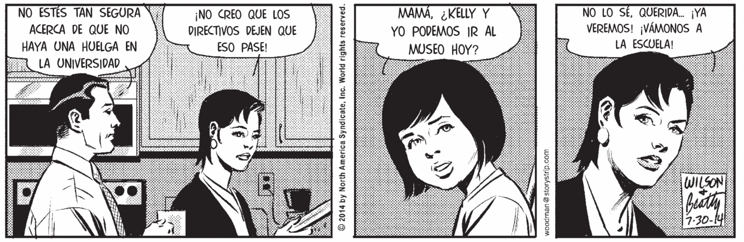 Mouth Faces (2) OCR: NO ESTÉS TAN SEGURA ¡NO CREO QUE LOS DIRECTIVOS DEJEN QUE ESO PASE! MAMA¿KELLY Y YO PODEMOS IR AL MUSEO HOY? NO LO SÉQUERIDA. ¡YA VEREMOS! ¡VÁMONOS A LA ESCUELA! ACERCA DE QUE NO HAYA UNA HUELGA EN LA UNIVERSIDAD WILSON 7-30-14 2014 by North America SyndicateInc. World rights reserved. woodman@storystrip.com NO ESTÉS TAN SEGURA ¡NO CREO QUE LOS DIRECTIVOS DEJEN QUE ESO PASE! MAMA¿KELLY Y YO PODEMOS IR AL MUSEO HOY? NO LO SÉQUERIDA. ¡YA VEREMOS! ¡VÁMONOS A LA ESCUELA! ACERCA DE QUE NO HAYA UNA HUELGA EN LA UNIVERSIDAD WILSON 7-30-14 2014 by North America SyndicateInc. World rights reserved. woodman@storystrip.com