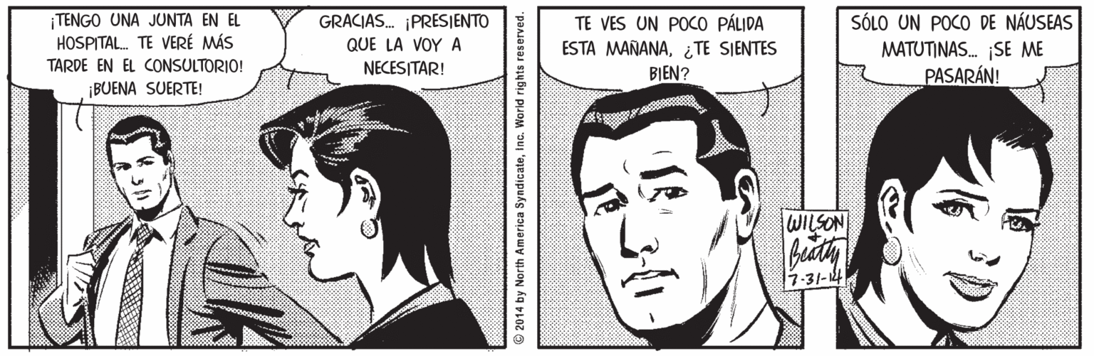 Organ OCR: ¡TENGO UNA JUNTA EN EL HOSPITAL. TE VERÉ MÁS GRACIAS. ¡PRESIENTO QUE LA VOY A NECESITAR! TE VES UN POCO PÁLIDA ESTA MAÑANA¿TE SIENTES BIEN? SÓLO UN POCO DE NÁUSEAS MATUTINAS. SE ME PASARÁN! TARDE EN EL CONSULTORIO! ¡BUENA SUERTE! WILSON 7-31-14 © 2014 by North America SyndicateInc. World rights reserved. ¡TENGO UNA JUNTA EN EL HOSPITAL. TE VERÉ MÁS GRACIAS. ¡PRESIENTO QUE LA VOY A NECESITAR! TE VES UN POCO PÁLIDA ESTA MAÑANA¿TE SIENTES BIEN? SÓLO UN POCO DE NÁUSEAS MATUTINAS. SE ME PASARÁN! TARDE EN EL CONSULTORIO! ¡BUENA SUERTE! WILSON 7-31-14 © 2014 by North America SyndicateInc. World rights reserved.