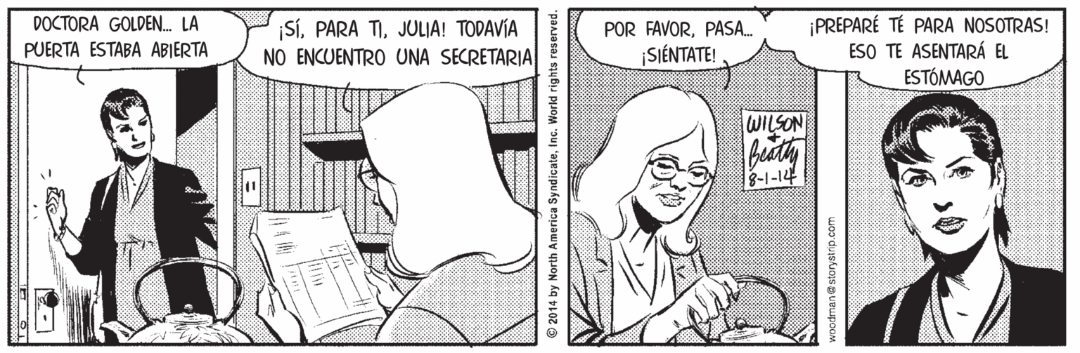 Gesture OCR: DOCTORA GOLDEN. LA ¡SÍJULIA! TODAVÍA NO ENCUENTRO UNA SECRETARIA ¡PREPARÉ TÉ PARA NOSOTRAS! ESO TE ASENTARÁ EL ESTÓMAGO POR FAVORPASA. PUERTA ESTABA ABIERTA SIÉNTATE! WILSON 8-1-14 © 2014 by North America SyndicateInc. World rights woodman@storystrip.com DOCTORA GOLDEN. LA ¡SÍPARA TIJULIA! TODAVÍA NO ENCUENTRO UNA SECRETARIA ¡PREPARÉ TÉ PARA NOSOTRAS! ESO TE ASENTARÁ EL ESTÓMAGO POR FAVORPASA. PUERTA ESTABA ABIERTA SIÉNTATE! WILSON 8-1-14 © 2014 by North America SyndicateInc. World rights woodman@storystrip.com