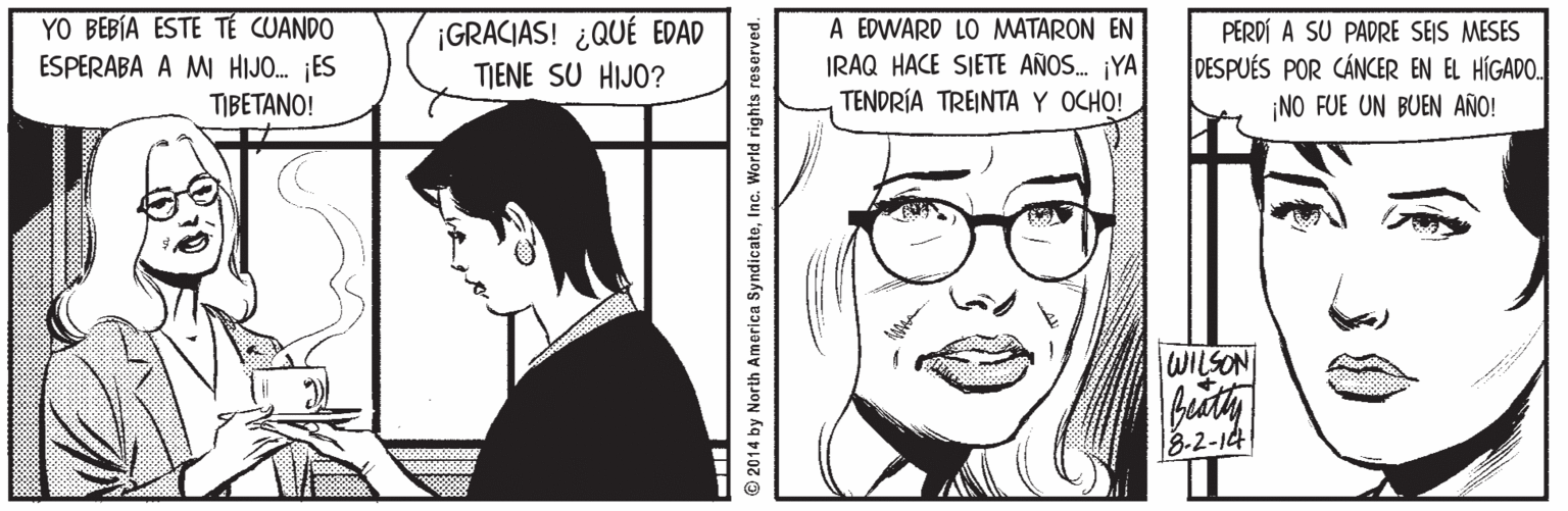 Vision care OCR: YO BEBÍA ESTE T? CUANDO ESPERABA A M HIJO. ES TIBETANO! ¡GRACIAS! ¿QUÉ EDAD TIENE SU HIJO? A EDWARD LO MATARON EN IRAQ HACE SIETE AÑOS. ¡YA TENDRÍA TREINTA Y OCHO! PERDÍ A SU PADRE SEIS MESES DESPUÉS POR CÁNCER EN EL HÍGADO. NO FUE UN BUEN AÑO! WILSON 3-2-14 2014 by North America SyndicateInc. World rights reserved. YO BEBÍA ESTE T? CUANDO ESPERABA A M HIJO. ES TIBETANO! ¡GRACIAS! ¿QUÉ EDAD TIENE SU HIJO? A EDWARD LO MATARON EN IRAQ HACE SIETE AÑOS. ¡YA TENDRÍA TREINTA Y OCHO! PERDÍ A SU PADRE SEIS MESES DESPUÉS POR CÁNCER EN EL HÍGADO. NO FUE UN BUEN AÑO! WILSON 3-2-14 2014 by North America SyndicateInc. World rights reserved.