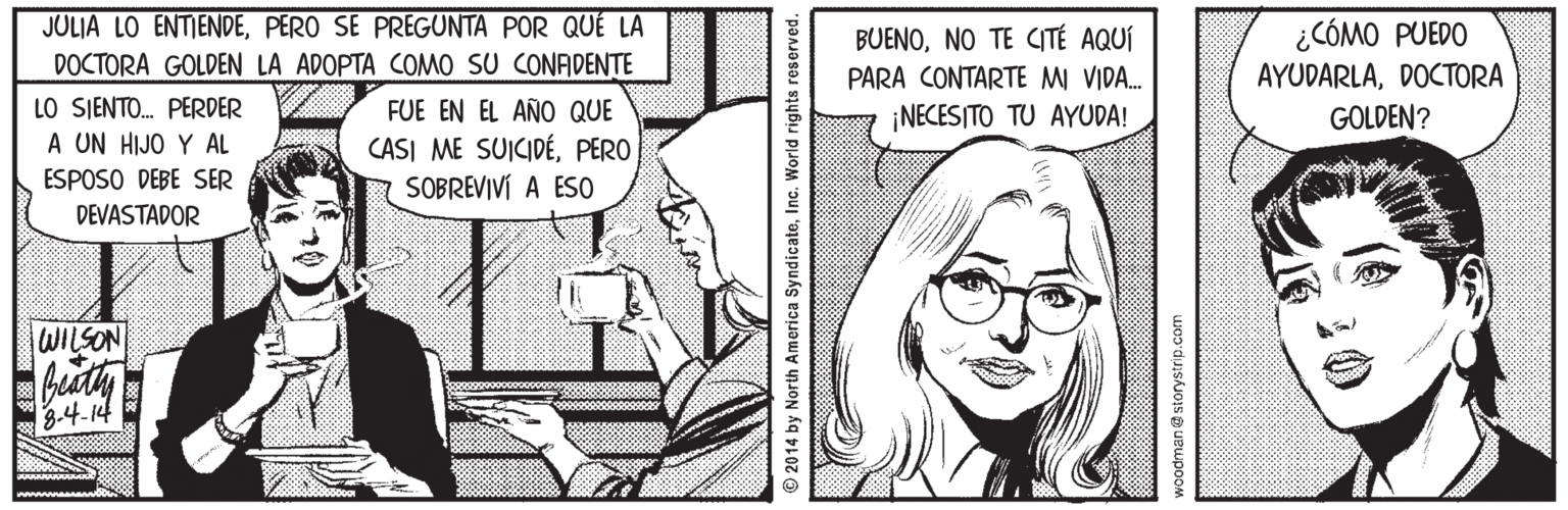 Smile OCR: JULIA LO ENTIENDEPERO SE PREGUNTA POR QUÉ LA DOCTORA GOLDEN LA ADOPTA COMO SU CONADENTE ¿CÓMO PUEDO AYUDARLADOCTORA BUENONO TE CITÉ AQUÍ PARA CONTARTE MI VIDA. LO SJENTO. PERDER A UN HIJO Y AL ESPOSO DEBE SER FUE EN EL AÑO QUE CASI ME SUICIDÉPERO SOBREVIVÍ A ES0 ¡NECESITO TU AYUDA! GOLDEN? DEVASTADOR WILSON 3-4.14 © 2014 by North America SyndicateInc. World woodman storystrip.com JULIA LO ENTIENDEPERO SE PREGUNTA POR QUÉ LA DOCTORA GOLDEN LA ADOPTA COMO SU CONADENTE ¿CÓMO PUEDO AYUDARLADOCTORA BUENONO TE CITÉ AQUÍ PARA CONTARTE MI VIDA. LO SJENTO. PERDER A UN HIJO Y AL ESPOSO DEBE SER FUE EN EL AÑO QUE CASI ME SUICIDÉPERO SOBREVIVÍ A ES0 ¡NECESITO TU AYUDA! GOLDEN? DEVASTADOR WILSON 3-4.14 © 2014 by North America SyndicateInc. World woodman storystrip.com