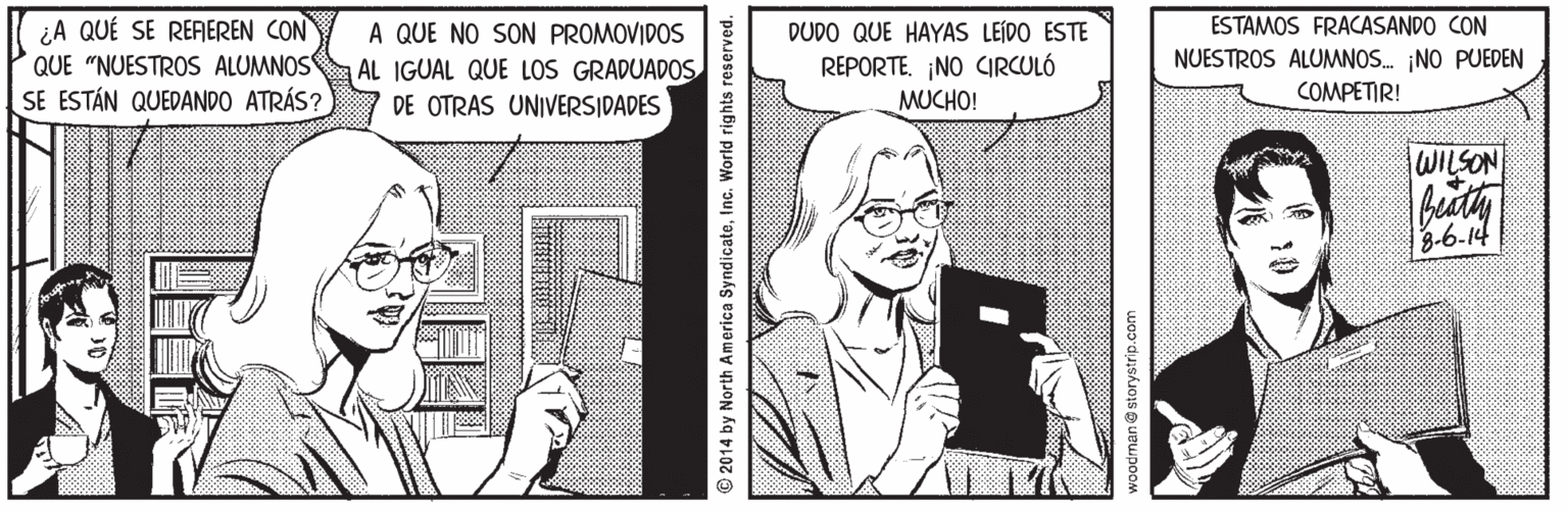Publication OCR: ¿A QUÉ SE REFAEREN CON QUE "NUESTROS ALUMNOS SE ESTÁN QUEDANDO ATRÁS? ESTAMOS FRACASANDO CON A QUE NO SON PROMOVIDOS AL IGUAL QUE LOS GRADUADOS DE OTRAS UNIVERSIDADES DUDO QUE HAYAS LEÍDO ESTE REPORTE¡NO CIRCULÓ MUCHO! NUESTROS ALUMNOS. NO PUEDEN COMPETIR! WILSON 3-6-14 © 2014 by North America SyndicateInc. World rights reserved. voodman@ storystrip.com ¿A QUÉ SE REFAEREN CON QUE "NUESTROS ALUMNOS SE ESTÁN QUEDANDO ATRÁS? ESTAMOS FRACASANDO CON A QUE NO SON PROMOVIDOS AL IGUAL QUE LOS GRADUADOS DE OTRAS UNIVERSIDADES DUDO QUE HAYAS LEÍDO ESTE REPORTE¡NO CIRCULÓ MUCHO! NUESTROS ALUMNOS. NO PUEDEN COMPETIR! WILSON 3-6-14 © 2014 by North America SyndicateInc. World rights reserved. voodman@ storystrip.com