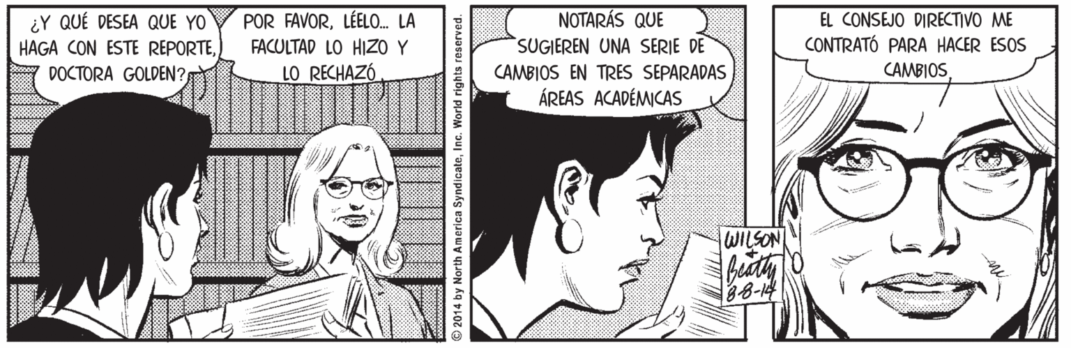 Art OCR: ¿Y QUÉ DESEA QUE YO HAGA CON ESTE REPORTEDOCTORA GOLDEN? POR FAVORLÉELO. LA FACULTAD LO HIZO Y LO RECHAZÓ NOTARÁS QUE SUGIEREN UNA SERIE DE EL CONSEJO DIRECTIVO ME CONTRATÓ PARA HACER ESOS CAMBIOSCAMBIOS EN TRES SEPARADAS ÁREAS ACADÉMICAS WILSON 38-14 2014 by North America SyndicateInc. World rights reserved. ¿Y QUÉ DESEA QUE YO HAGA CON ESTE REPORTEDOCTORA GOLDEN? POR FAVORLÉELO. LA FACULTAD LO HIZO Y LO RECHAZÓ NOTARÁS QUE SUGIEREN UNA SERIE DE EL CONSEJO DIRECTIVO ME CONTRATÓ PARA HACER ESOS CAMBIOSCAMBIOS EN TRES SEPARADAS ÁREAS ACADÉMICAS WILSON 38-14 2014 by North America SyndicateInc. World rights reserved.