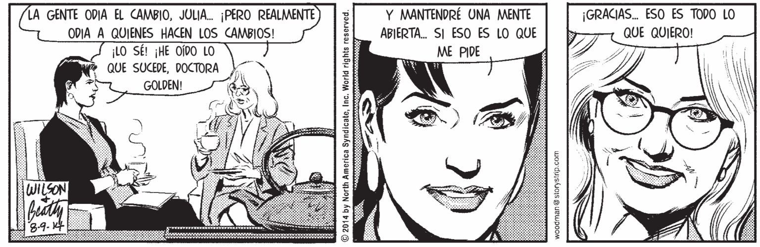 White OCR: LA GENTE ODIA EL CAMBIOJULIA. ¡PERO REALMENTE) ODIA A QUIENES HACEN LOS CAMBIOS! ¡LO SÉ! ¡HE OÍDO LO QUE SUCEDEDOCTORA Y MANTENDRÉ UNA MENTE ABIERTA. SI ESO ES LO QUE ME PIDE ¡GRACIAS. ESO ES TODO LO QUE QUIERO! GOLDEN! WILSON 8-9. K4 2014 by North America SyndicateInc. World rights reserved. Woodman@storystrip.com LA GENTE ODIA EL CAMBIOJULIA. ¡PERO REALMENTE) ODIA A QUIENES HACEN LOS CAMBIOS! ¡LO SÉ! ¡HE OÍDO LO QUE SUCEDEDOCTORA Y MANTENDRÉ UNA MENTE ABIERTA. SI ESO ES LO QUE ME PIDE ¡GRACIAS. ESO ES TODO LO QUE QUIERO! GOLDEN! WILSON 8-9. K4 2014 by North America SyndicateInc. World rights reserved. Woodman@storystrip.com