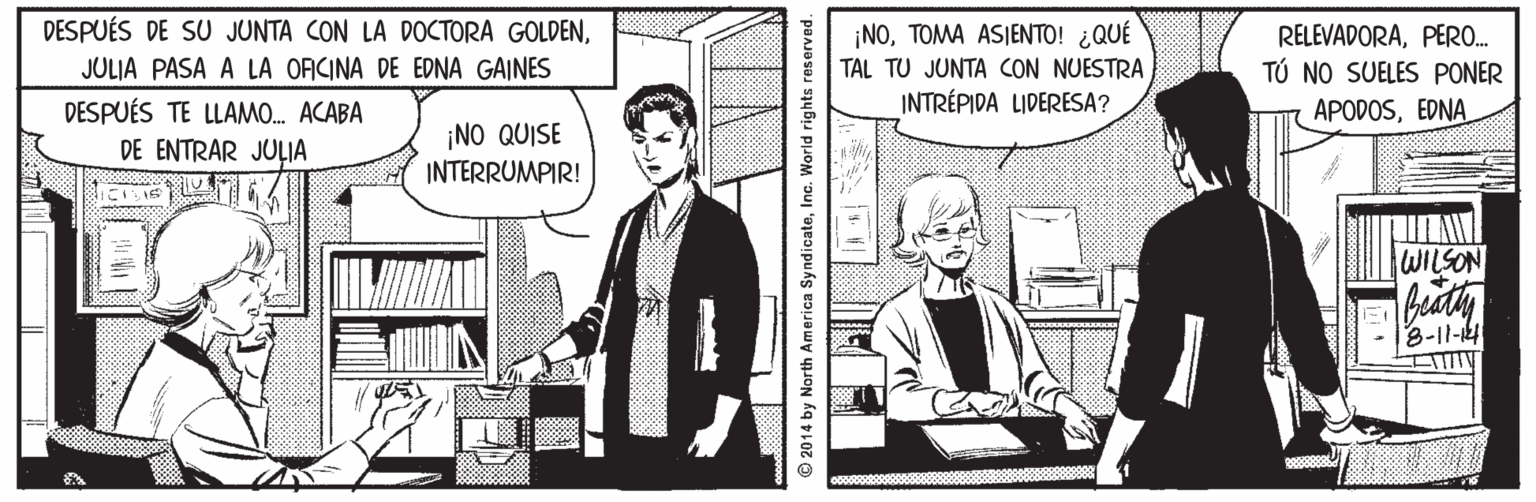 Illustration OCR: DESPUÉS DE SU JUNTA CON LA DOCTORA GOLDEN?OA ASIENTO! d QU? TAL TU JUNTA CON NUESTRA INTRÉPIDA LIDERESA? RELEVADORAPERO. TÚ NO SUELES PONER APODOSEDNA JULIA PASA A LA OFICINA DE EDNA GAINES DESPUÉS TE LLAMO. ACABA DE ENTRAR JULIA ¡NO QUISE INTERRUMPIR! WILSON bity 3-11-4 © 2014 by North America SyndicateInc. World rights reserved. DESPUÉS DE SU JUNTA CON LA DOCTORA GOLDEN?OA ASIENTO! d QU? TAL TU JUNTA CON NUESTRA INTRÉPIDA LIDERESA? RELEVADORAPERO. TÚ NO SUELES PONER APODOSEDNA JULIA PASA A LA OFICINA DE EDNA GAINES DESPUÉS TE LLAMO. ACABA DE ENTRAR JULIA ¡NO QUISE INTERRUMPIR! WILSON bity 3-11-4 © 2014 by North America SyndicateInc. World rights reserved.
