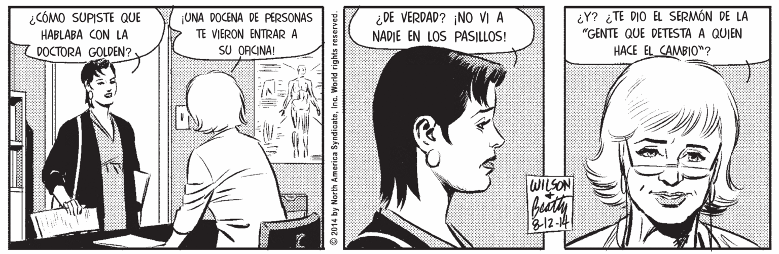 Mammal Faces (1) OCR: ¿CÓMO SUPISTE QUE HABLABA CON LA ¿Y? ¿TE DIO EL SERMÓN DE LA "GENTE QUE DETESTA A QUIEN ¿DE VERDAD? ¡NO VI A UNA DOCENA DE PERSONAS TE VIERON ENTRAR A SU OACINA! NADIE EN LOS PASILLOS! DOCTORA GOLDEN?- HACE EL CAMBIO"? WILSON bith 18-12-14 © 2014 by North America SyndicateInc. World rights reserved. ame ¿CÓMO SUPISTE QUE HABLABA CON LA ¿Y? ¿TE DIO EL SERMÓN DE LA "GENTE QUE DETESTA A QUIEN ¿DE VERDAD? ¡NO VI A UNA DOCENA DE PERSONAS TE VIERON ENTRAR A SU OACINA! NADIE EN LOS PASILLOS! DOCTORA GOLDEN?- HACE EL CAMBIO"? WILSON bith 18-12-14 © 2014 by North America SyndicateInc. World rights reserved. ame