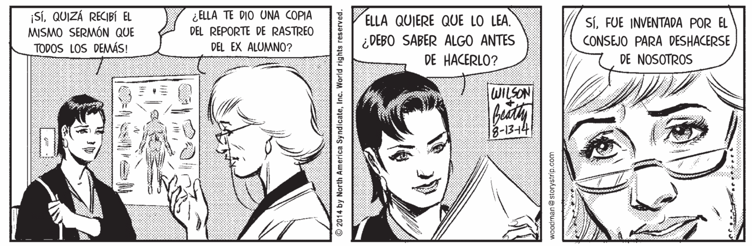 Organism OCR: SíQUIZÁ RECIBÍ EL MISMO SERMÓN QUE TODOS LOS DEMÁS! ¿ELLA TE DIO UNA COPIA DEL REPORTE DE RASTREO DEL EX ALUMNO0? ELLA QUIERE QUE LO LEA. SÍFUE INVENTADA POR EL ¿ DEBO SABER ALGO ANTES DE HACERLO? CONSEJO PARA DESHACERSE DE NOSOTROS WILSON 8-1344 © 2014 by North America SyndicateInc. World rights re woodman@storystrip.com SíQUIZÁ RECIBÍ EL MISMO SERMÓN QUE TODOS LOS DEMÁS! ¿ELLA TE DIO UNA COPIA DEL REPORTE DE RASTREO DEL EX ALUMNO0? ELLA QUIERE QUE LO LEA. SÍFUE INVENTADA POR EL ¿ DEBO SABER ALGO ANTES DE HACERLO? CONSEJO PARA DESHACERSE DE NOSOTROS WILSON 8-1344 © 2014 by North America SyndicateInc. World rights re woodman@storystrip.com