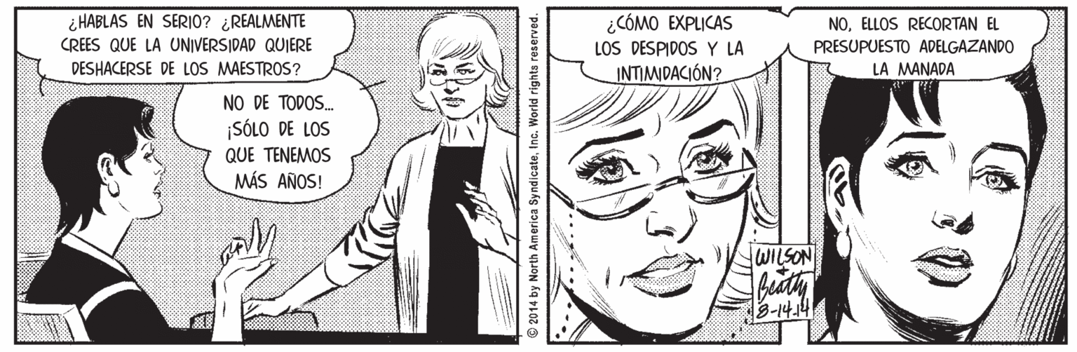 Mouth OCR: i HABLAS EN SERI0? ¿REALMENTE CREES QUE LA UNIVERSIDAD QUIERE ¿CÓMO EXPLICAS LOS DESPIDOSY LA INTIMIDACIÓN? NOELLOS RECORTAN EL PRESUPUESTO ADELGAZANDO DESHACERSE DE LOS MAESTROS? LA MANADA NO DE TODOS. ¡SÓLO DE LOS QUE TENEMOS MÁS AÑOS! JWILSON 3-14.4 2014 by North America Sy ndicateInc. World rights reserved. i HABLAS EN SERI0? ¿REALMENTE CREES QUE LA UNIVERSIDAD QUIERE ¿CÓMO EXPLICAS LOS DESPIDOSY LA INTIMIDACIÓN? NOELLOS RECORTAN EL PRESUPUESTO ADELGAZANDO DESHACERSE DE LOS MAESTROS? LA MANADA NO DE TODOS. ¡SÓLO DE LOS QUE TENEMOS MÁS AÑOS! JWILSON 3-14.4 2014 by North America Sy ndicateInc. World rights reserved.