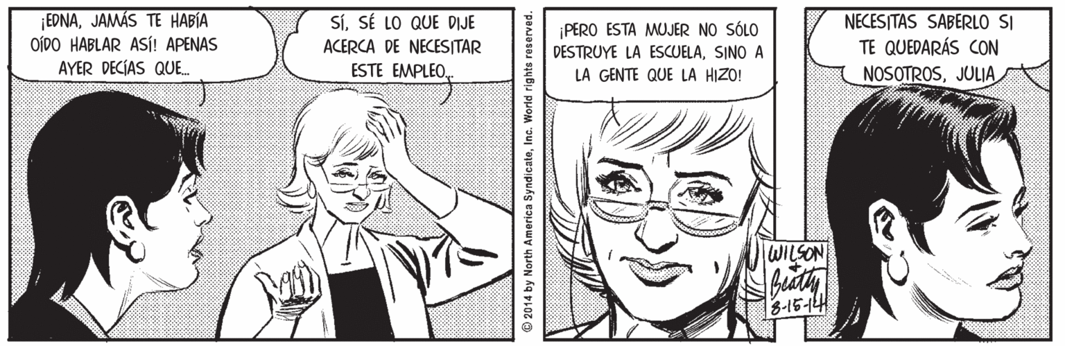 Organ OCR: ¡EDNAJAMÁS TE HABÍA OÍDO HABLAR ASÍ! APENAS AYER DECIAS QUE. SíSÉ LO QUE DIJE ACERCA DE NECESITAR ESTE EMPLEO¡PERO ESTA MUJER NO SÓLO DESTRUYE LA ESCUELASINO A NECESITAS SABERLO SI TE QUEDARÁS CON NOSOTROSJULIA LA GENTE QUE LA HIZO! WILSON 3-15-14 2014 by North America SyndicateInc. World rights reserved. ¡EDNAJAMÁS TE HABÍA OÍDO HABLAR ASÍ! APENAS AYER DECIAS QUE. SíSÉ LO QUE DIJE ACERCA DE NECESITAR ESTE EMPLEO¡PERO ESTA MUJER NO SÓLO DESTRUYE LA ESCUELASINO A NECESITAS SABERLO SI TE QUEDARÁS CON NOSOTROSJULIA LA GENTE QUE LA HIZO! WILSON 3-15-14 2014 by North America SyndicateInc. World rights reserved.