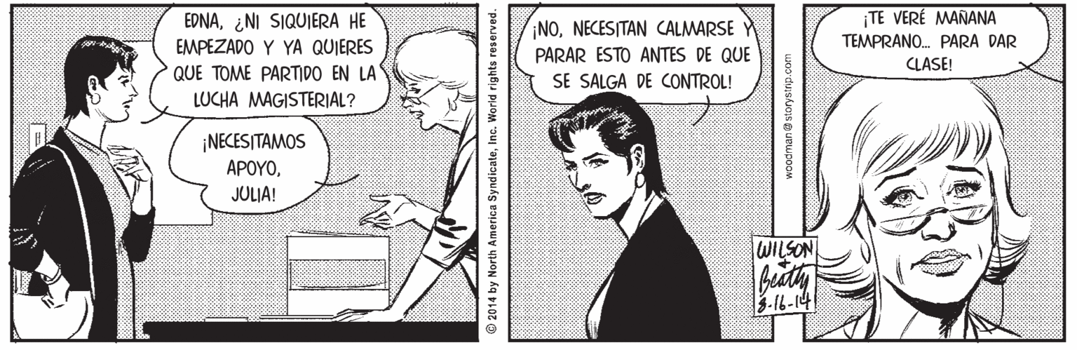 Sharing OCR: EDNA¿NI SIQUIERA HE EMPEZADO Y YA QUIERES ¡NONECESITAN CALMARSE Y PARAR ESTO ANTES DE QUE SE SALGA DE CONTROL! ¡TE VERÉ MAÑANA TEMPRANO. PARA DAR CLASE! QUE TOME PARTIDO EN LA LUCHA MAGISTERIAL? ¡NECESITAMOS ?????JULIA! WILSON 3.16-14 2014 by North America SyndicateInc. World rights reserved. woodman e storystrip.com EDNA¿NI SIQUIERA HE EMPEZADO Y YA QUIERES ¡NONECESITAN CALMARSE Y PARAR ESTO ANTES DE QUE SE SALGA DE CONTROL! ¡TE VERÉ MAÑANA TEMPRANO. PARA DAR CLASE! QUE TOME PARTIDO EN LA LUCHA MAGISTERIAL? ¡NECESITAMOS ?????JULIA! WILSON 3.16-14 2014 by North America SyndicateInc. World rights reserved. woodman e storystrip.com