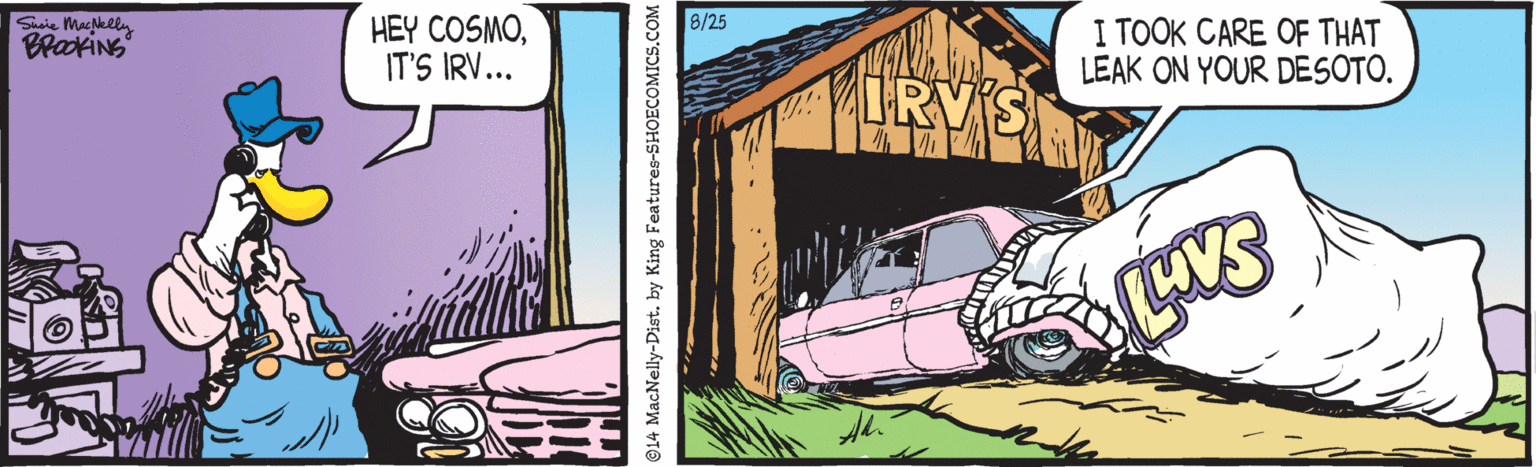 Automotive exterior OCR: Saie Macgelly 8/25 HEY COSMOIT'S IRV... I TOOK CARE OF THAT LEAK ON YOUR DESOTO. IRVS ©14 MacNelly-Dist. by King Features-SHOECOMICS.CO Saie Macgelly 8/25 HEY COSMOIT'S IRV... I TOOK CARE OF THAT LEAK ON YOUR DESOTO. IRVS ©14 MacNelly-Dist. by King Features-SHOECOMICS.CO