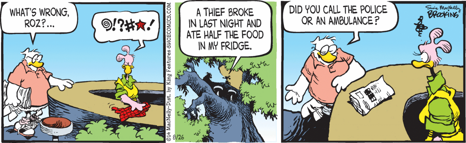 Drawing OCR: DID YOU CALL THE POLICE OR AN AMBULANCE? Suie MacNelln WHAT'S WRONGROZ?.. A THIEF BROKE IN LAST NIGHT AND ATE HALF THE FOOD IN MY FRIDGE. BrakiNs !?H*! E 8/26 ©14 MacNelly-Dist. by King Features -SHOECOMICS.C DID YOU CALL THE POLICE OR AN AMBULANCE? Suie MacNelln WHAT'S WRONGROZ?.. A THIEF BROKE IN LAST NIGHT AND ATE HALF THE FOOD IN MY FRIDGE. BrakiNs !?H*! E 8/26 ©14 MacNelly-Dist. by King Features -SHOECOMICS.C