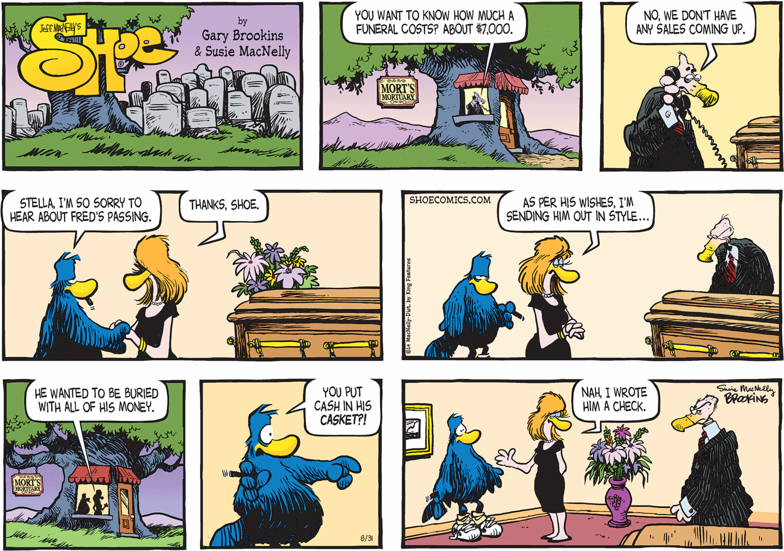 Mammal OCR: SHOECOMICS.COM STELLAI'M SO SORRY TO HEAR ABOUT FRED'S PASSING. AS PER HIS WISHESI'M SENDING HIM OUT IN STYLE... THANKSSHOE. Shsie MacNelly BrakiNG HE WANTED TO BE BURIED WITH ALL OF HIS MONEY. YOU PUT CASH IN HIS CASKET?! NAHI WROTE HIM A CHECK. 8/31 SHOECOMICS.COM STELLAI'M SO SORRY TO HEAR ABOUT FRED'S PASSING. AS PER HIS WISHESI'M SENDING HIM OUT IN STYLE... THANKSSHOE. Shsie MacNelly BrakiNG HE WANTED TO BE BURIED WITH ALL OF HIS MONEY. YOU PUT CASH IN HIS CASKET?! NAHI WROTE HIM A CHECK. 8/31