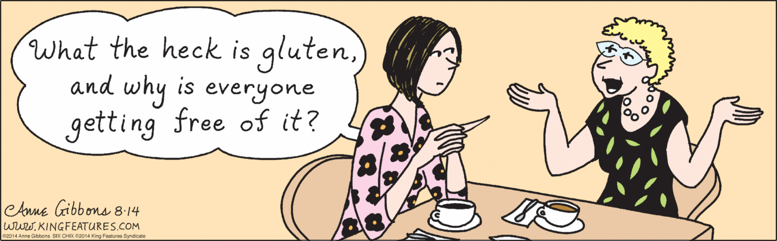 Happy OCR: What the heck is glutenand why is everyone getting free of it? ©2014 Anne Gibbons SIX CHIX ©2014 King Features Syndicate CAnne Gibbons 8:14 wuw.KINGFEATURES.COM What the heck is glutenand why is everyone getting free of it? ©2014 Anne Gibbons SIX CHIX ©2014 King Features Syndicate CAnne Gibbons 8:14 wuw.KINGFEATURES.COM