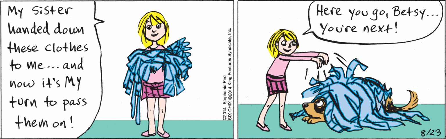 Rectangle OCR: My Sister handed down these clothes to me ... and now it's MY turn to pass them on! 8/23 Here Here you goBetsy... You're next! ©2014 Stephanie Piro SIX CHIX ©2014 King Features SyndicateInc. My Sister handed down these clothes to me ... and now it's MY turn to pass them on! 8/23 Here Here you goBetsy... You're next! ©2014 Stephanie Piro SIX CHIX ©2014 King Features Syndicate