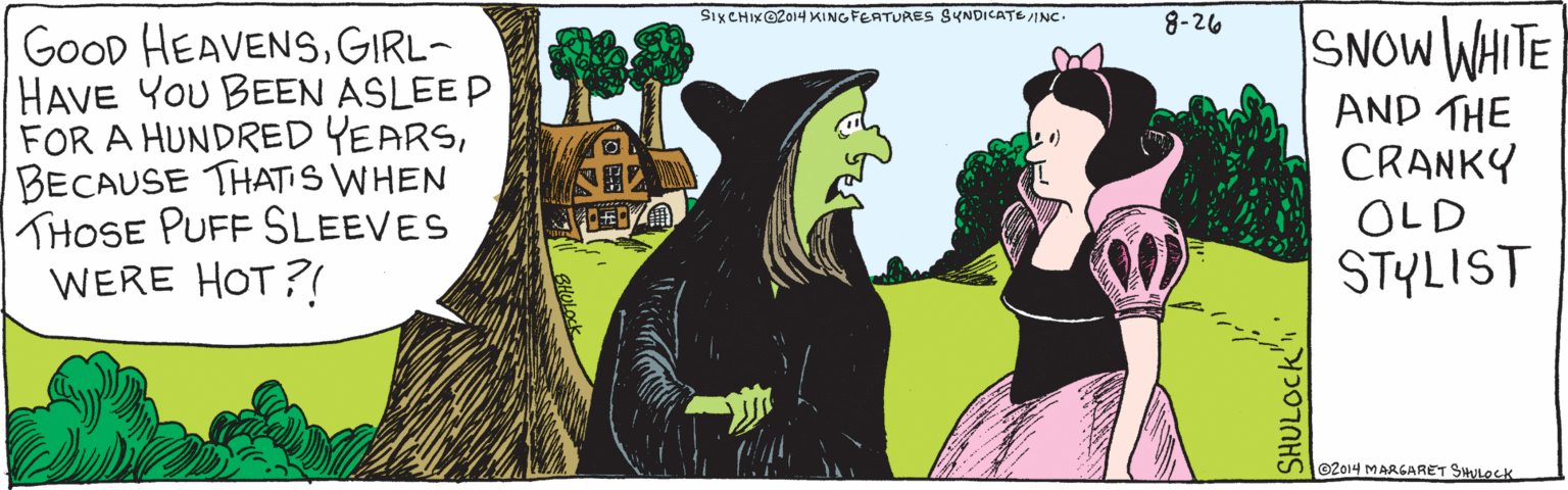 Cartoon OCR: GOOD HEAVENSGIRL-HAVE YOU BEEN ASLEEP FOR A HUNDRED YEARS BECAUSE THAT'S WHEN THOSE PUFF SLEEVES WERE HOT?! 8-26 Snow White and the Cranky Old Stylist ©2014 Margaret Shulock SHULOCK SIX CHIX ©2014 King Features SyndicateInc. GOOD HEAVENSGIRL-HAVE YOU BEEN ASLEEP FOR A HUNDRED YEARS BECAUSE THAT'S WHEN THOSE PUFF SLEEVES WERE HOT?! 8-26 Snow White and the Cranky Old Stylist ©2014 Margaret Shulock SHULOCK SIX CHIX ©2014 King Features Syndicate