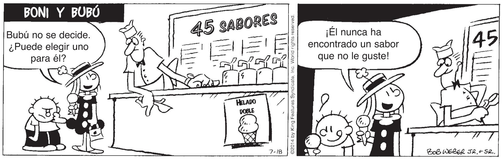 Illustration OCR: BONI Y BUBÚ Bubú no se decide. 45 SABORES ¡Él nunca ha ¿Puede elegir uno 45 encontrado un sabor para él? que no le guste! HELADO DOBLE 7-18 BoB WEBER JR.+ SR. BONI Y BUBÚ Bubú no se decide. 45 SABORES ¡Él nunca ha ¿Puede elegir uno 45 encontrado un sabor para él? que no le guste! HELADO DOBLE 7-18 BoB WEBER JR.+ SR.