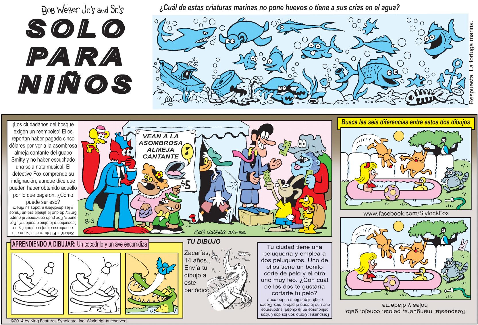Sleeve OCR: BOB WEBer Jr's and Sr:'s ¿Cuál de estas criaturas marinas no pone huevos o tiene a sus crías en el agua? SOLO PARA NIÑOS Busca las seis diferencias entre estos dos dibujos ¡Los ciudadanos del bosque exigen un reembolso! Ellos reportan haber pagado cinco VEAN A LA ASOMBROSA dólares por ver a la asombrosa almeja cantante del guapo Smitty y no haber escuchado una sola nota musical. El detective Fox comprende su indignaciónaunque dice que pueden haber obtenido aquello por lo que pagaron. Cómo puede ser eso? y les devolviera a todos su dinero ALMEJA CANTANTE Smitty de que la almeja cra un fraude 8-3 www.facebook.com/SlylockFox suerteFox pudo convencer al guapo "escuchen a la almeja cantante". Por asombrosa almeja cantante" y no BoBWEBER JR+SR Solución: El letrero dice "vean a la TU DIBUJO HAPRENDIENDO A DIBUJAR: Un cocodrilo y un ave escurridiza Tu ciudad tiene una ZacaríasEnvía tu dibujo a Jeste periódicó peluquería y emplea a dos peluqueros. Uno de ellos tiene un bonito corte de pelo y el otro uno muy feo. Con cuál de los dos te gustaría cortarte tu pelo? auo oa un auag anb je alaja que uno le corta el pelo al otro. Debes Respuesta: mangueragato. peluqueros en la ciudadsuponemos hojas y diadema Respuesta: Como son los dos únicos 62014 by King Features SyndicateInc. World rights reserved. a tortuga marina. BOB WEBer Jr's and Sr:'s ¿Cuál de estas criaturas marinas no pone huevos o tiene a sus crías en el agua? SOLO PARA NIÑOS Busca las seis diferencias entre estos dos dibujos ¡Los ciudadanos del bosque exigen un reembolso! Ellos reportan haber pagado cinco VEAN A LA ASOMBROSA dólares por ver a la asombrosa almeja cantante del guapo Smitty y no haber escuchado una sola nota musical. El detective Fox comprende su indignaciónaunque dice que pueden haber obtenido aquello por lo que pagaron. Cómo puede ser eso? y les devolviera a todos su dinero ALMEJA CANTANTE Smitty de que la almeja cra un fraude 8-3 www.facebook.com/SlylockFox suerteFox pudo convencer al guapo "escuchen a la almeja cantante". Por asombrosa almeja cantante" y no BoBWEBER JR+SR Solución: El letrero dice "vean a la TU DIBUJO HAPRENDIENDO A DIBUJAR: Un cocodrilo y un ave escurridiza Tu ciudad tiene una Zacarías14 años.Envía tu dibujo a Jeste periódicó peluquería y emplea a dos peluqueros. Uno de ellos tiene un bonito corte de pelo y el otro uno muy feo. Con cuál de los dos te gustaría cortarte tu pelo? auo oa un auag anb je alaja que uno le corta el pelo al otro. Debes Respuesta: mangueragato. peluqueros en la ciudadsuponemos hojas y diadema Respuesta: Como son los dos únicos 62014 by King Features SyndicateInc. World rights reserved. a tortuga marina.
