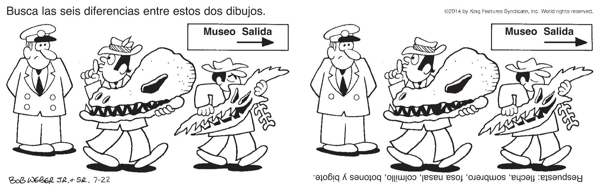 Font OCR: Busca las seis diferencias entre estos dos dibujos. S2014 by King Features SyndicateInc. World rights reserved. Museo Salida Museo Salida BoB WEBER JR.- SR. 7-22 Respuesta: flechabotones y bigote. Busca las seis diferencias entre estos dos dibujos. S2014 by King Features SyndicateInc. World rights reserved. Museo Salida Museo Salida BoB WEBER JR.- SR. 7-22 Respuesta: flechafosa nasalbotones y bigote.