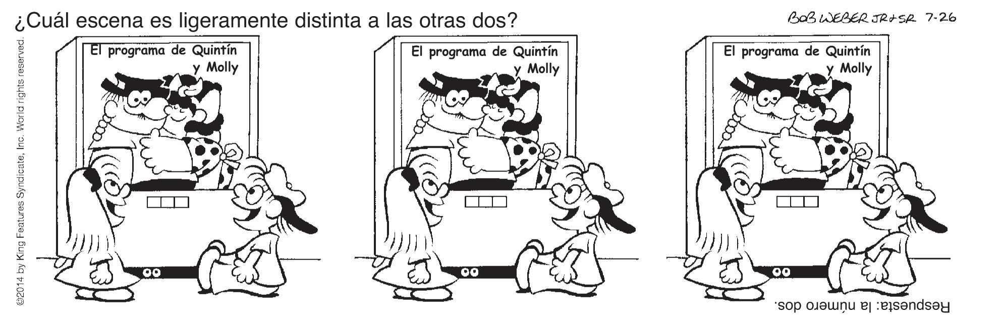 Style OCR: ¿Cuál escena es ligeramente distinta a las otras dos? BoB WEBER JRISR 7-26 El programa de Quintín y Molly El programa de Quintín y Molly El programa de Quintín y Molly 00 00 00 Respuesta: la número dos. w20 14 by King Features SyndicateInc. World rights reserved. ¿Cuál escena es ligeramente distinta a las otras dos? BoB WEBER JRISR 7-26 El programa de Quintín y Molly El programa de Quintín y Molly El programa de Quintín y Molly 00 00 00 Respuesta: la número dos. w20 14 by King Features SyndicateInc. World rights reserved.