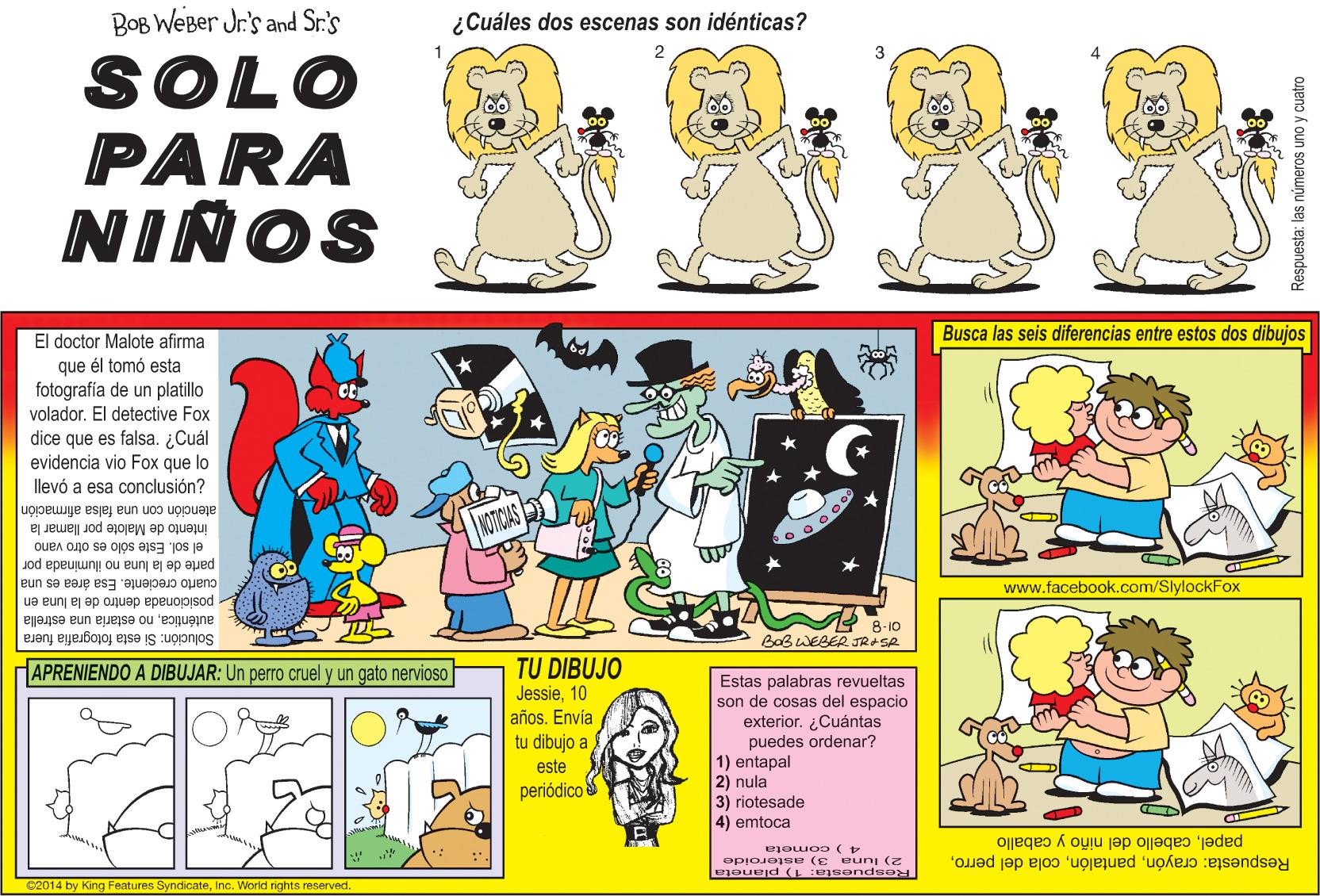 Mammal OCR: BOB WeBer Jr's and Sr.'s ¿Cuáles dos escenas son idénticas? 2 SOLO PARA NINOS Busca las seis diferencias entre estos dos dibujos El doctor Malote afirma que él tomó esta fotografía de un platillo volador. El detective Fox dice que es falsa. ¿Cuál evidencia vio Fox que lo llevó a esa conclusión? atención con una falsa afirmación NTICAS intento de Malote por llamar la el sol. Este sólo es otro vano parte de la luna no iluminada por cuarto creciente. Esa área es una posicionada dentro de la luna en www.facebook.com/SlylockFox auténticano estaria una estrella Solución: Si esta fotografia fuera 8-10 BOBWEBER JRASA TU DIBUJO Jessie10 años. Envía tu dibujo a APRENIENDO A DIBUJAR: Un perro cruel y un gato nervioso Estas palabras revueltas son de cosas del espacio exterior. ¿Cuántas puedes ordenar? 1) entapal 2) nula 3) riotesade este periódico 4) emtoca papelcabello del niño y caballo Respuesta: crayón2) luna 3) asteroide C2014 by King Features SyndicateInc. World nghts reserved. Respuesta: las números uno y cuatro BOB WeBer Jr's and Sr.'s ¿Cuáles dos escenas son idénticas? 2 SOLO PARA NINOS Busca las seis diferencias entre estos dos dibujos El doctor Malote afirma que él tomó esta fotografía de un platillo volador. El detective Fox dice que es falsa. ¿Cuál evidencia vio Fox que lo llevó a esa conclusión? atención con una falsa afirmación NTICAS intento de Malote por llamar la el sol. Este sólo es otro vano parte de la luna no iluminada por cuarto creciente. Esa área es una posicionada dentro de la luna en www.facebook.com/SlylockFox auténticano estaria una estrella Solución: Si esta fotografia fuera 8-10 BOBWEBER JRASA TU DIBUJO Jessie10 años. Envía tu dibujo a APRENIENDO A DIBUJAR: Un perro cruel y un gato nervioso Estas palabras revueltas son de cosas del espacio exterior. ¿Cuántas puedes ordenar? 1) entapal 2) nula 3) riotesade este periódico 4) emtoca papelcabello del niño y caballo Respuesta: crayóncola del perro2) luna 3) asteroide C2014 by King Features SyndicateInc. World nghts reserved. Respuesta: las números uno y cuatro