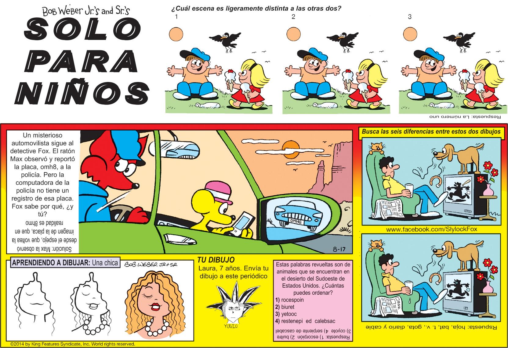 Font OCR: BOB WeBer Jr's and Sr.'s ¿Cuál escena es ligeramente distinta a las otras dos? SOLO PARA NIÑOS Respuesta: La número uno Busca las seis diferencias entre estos dos dibujos Un misterioso automovilista sigue al detective Fox. El ratón Max observó y reportó la placaa la policia. Pero la computadora de la policía no tiene un registro de esa placa. Fox sabe por qué¿y tú? realidad es 8hmo www.facebook.com/SlylockFox imagen de la placaque en desde el espejoque voltea la Solución: Max la observó HAPRENDIENDO A DIBUJAR: Una chica BaBWEBER JRI SA 8-17 TU DIBUJO Laura7 años. Envía tu dibujo a este periódico Estas palabras revueltas son de animales que se encuentran en el desierto del Sudoeste de Estados Unidos. ¿Cuántas puedes ordenar? 1) rocespoin 2) biuret 3) yetooc 4) restenepi ed calebsac YUGIO Rspuesta: hojadiario y cable 3) coyote 4) serpiente de cascabel Respuesta: 1) escorpión 2) buitre $2014 by King Features SyndicateInc. World rights reserved. BOB WeBer Jr's and Sr.'s ¿Cuál escena es ligeramente distinta a las otras dos? SOLO PARA NIÑOS Respuesta: La número uno Busca las seis diferencias entre estos dos dibujos Un misterioso automovilista sigue al detective Fox. El ratón Max observó y reportó la placaa la policia. Pero la computadora de la policía no tiene un registro de esa placa. Fox sabe por qué¿y tú? realidad es 8hmo www.facebook.com/SlylockFox imagen de la placaque en desde el espejoque voltea la Solución: Max la observó HAPRENDIENDO A DIBUJAR: Una chica BaBWEBER JRI SA 8-17 TU DIBUJO Laura7 años. Envía tu dibujo a este periódico Estas palabras revueltas son de animales que se encuentran en el desierto del Sudoeste de Estados Unidos. ¿Cuántas puedes ordenar? 1) rocespoin 2) biuret 3) yetooc 4) restenepi ed calebsac YUGIO Rspuesta: hojat. v. gotadiario y cable 3) coyote 4) serpiente de cascabel Respuesta: 1) escorpión 2) buitre $2014 by King Features SyndicateInc. World rights reserved.