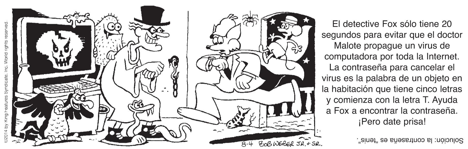 Hat OCR: El detective Fox sólo tiene 20 segundos para evitar que el doctor Malote propague un virus de computadora por toda la Internet. La contraseña para cancelar el virus es la palabra de un objeto en la habitación que tiene cinco letras y comienza con la letra T. Ayuda a Fox a encontrar la contraseña. ¡Pero date prisa! 8-4 Bob WERER JR.+ SR. Solución: la contraseña es "tenis". 2014 by King Features SyndicateInc. World rights reserved. El detective Fox sólo tiene 20 segundos para evitar que el doctor Malote propague un virus de computadora por toda la Internet. La contraseña para cancelar el virus es la palabra de un objeto en la habitación que tiene cinco letras y comienza con la letra T. Ayuda a Fox a encontrar la contraseña. ¡Pero date prisa! 8-4 Bob WERER JR.+ SR. Solución: la contraseña es "tenis". 2014 by King Features SyndicateInc. World rights reserved.