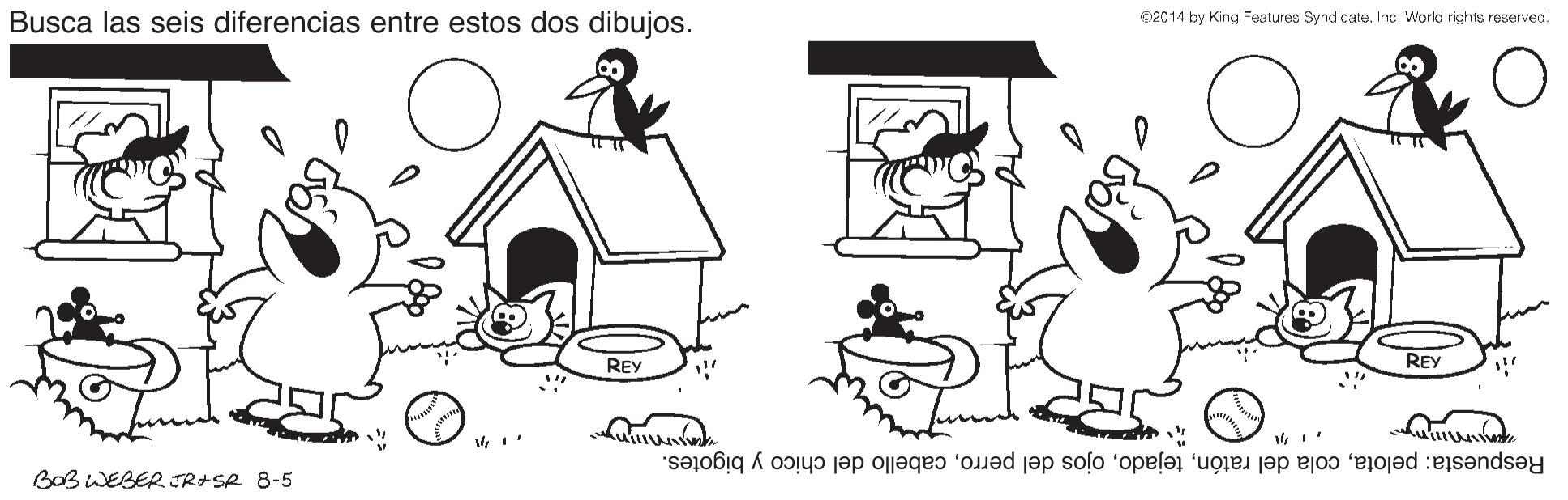 Gesture OCR: Busca las seis diferencias entre estos dos dibujos. 2014 by King Features SyndicateInc. World rights reserved. REY REY Respuesta: pelotacabello del chico y bigotes. BOB WEBER JRASR 8-5 Busca las seis diferencias entre estos dos dibujos. 2014 by King Features SyndicateInc. World rights reserved. REY REY Respuesta: pelotacola del ratónojos del perrocabello del chico y bigotes. BOB WEBER JRASR 8-5