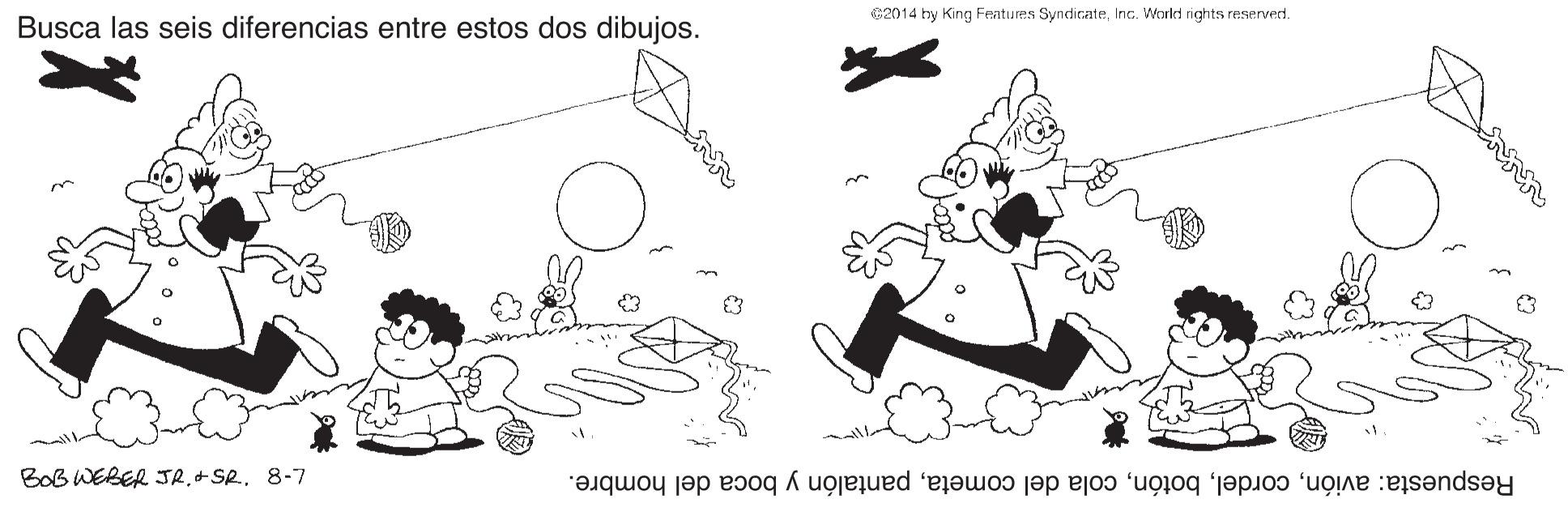 Drawing OCR: 2014 hy King Features SyndicateInc. Workt rights reserverd. Busca las seis diferencias entre estos dos dibujos. BOB WEBER JR.+SR. 8-7 Respuesta: aviónpantalón y boca del hombre. 2014 hy King Features SyndicateInc. Workt rights reserverd. Busca las seis diferencias entre estos dos dibujos. BOB WEBER JR.+SR. 8-7 Respuesta: avióncola del cometapantalón y boca del hombre.