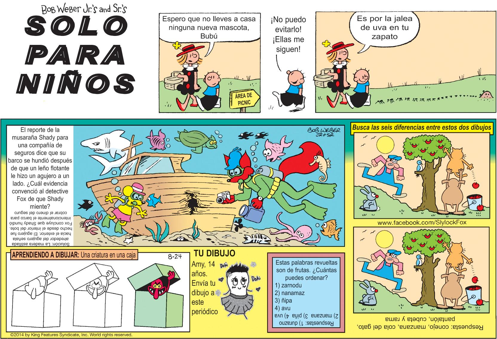 Fictional character OCR: BOB WEBer Jr's and Sr.'s SOLO PARA NINOS Espero que no lleves a casa ninguna nueva mascotaBubú ¡No puedo evitarlo! Es por la jalea de uva en tu zapato ¡Ellas me siguen! AREA DE PICNIC ? ? Busca las seis diferencias entre estos dos dibujos El reporte de la musaraña Shady para una compañía de seguros dice que su barco se hundió después Que un leño flotante BoB WEBER JRSA de que le hizo un aqujero a un lado. ¿Cuál evidencia convenció al detective Fox de que Shady miente? cobrar el dinero del seguro intencionalmente el barco para Fox concluye que Shady hundio www.facebook.com/SlylockFox hecho desde el interior del bote. hacia el exterior. El agujero fue alrededor del agujero señala Solucion: La madera astillada APRENDIENDO A DIBUJAR: Una criatura en una caja TU DIBUJO Amy14 po años. Envía tu dibujo a 8-24 Estas palabras revueltas son de frutas. ¿Cuántas puedes ordenar? 1) zarnodu 2) nanamaz 3) ñipa 4) avu 2) manzana 3) piña 4) uva Respuestas: 1) durazno Doki este periódico Respuesta: conejocubeta y rama ©2014 by King Features SyndicateInc. World rights reserved. BOB WEBer Jr's and Sr.'s SOLO PARA NINOS Espero que no lleves a casa ninguna nueva mascotaBubú ¡No puedo evitarlo! Es por la jalea de uva en tu zapato ¡Ellas me siguen! AREA DE PICNIC ? ? Busca las seis diferencias entre estos dos dibujos El reporte de la musaraña Shady para una compañía de seguros dice que su barco se hundió después Que un leño flotante BoB WEBER JRSA de que le hizo un aqujero a un lado. ¿Cuál evidencia convenció al detective Fox de que Shady miente? cobrar el dinero del seguro intencionalmente el barco para Fox concluye que Shady hundio www.facebook.com/SlylockFox hecho desde el interior del bote. hacia el exterior. El agujero fue alrededor del agujero señala Solucion: La madera astillada APRENDIENDO A DIBUJAR: Una criatura en una caja TU DIBUJO Amy14 po años. Envía tu dibujo a 8-24 Estas palabras revueltas son de frutas. ¿Cuántas puedes ordenar? 1) zarnodu 2) nanamaz 3) ñipa 4) avu 2) manzana 3) piña 4) uva Respuestas: 1) durazno Doki este periódico Respuesta: conejocola del gatocubeta y rama ©2014 by King Features SyndicateInc. World rights reserved.