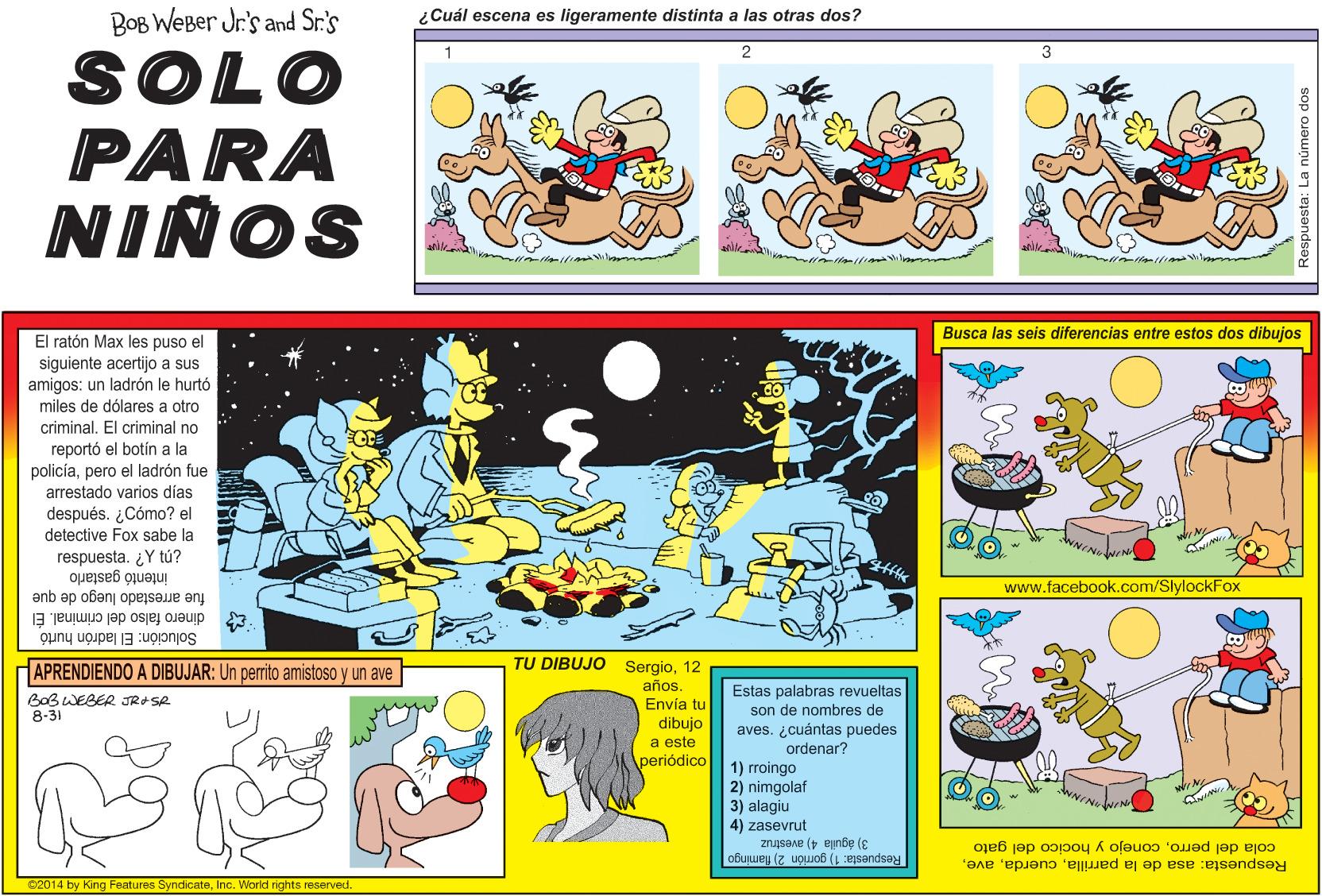 Fictional character OCR: BOB WEBer Jr's and Sr.'s ¿Cuál escena es ligeramente distinta a las otras dos? SOLO PARA NIÑOS Busca las seis diferencias entre estos dos dibujos El ratón Max les puso el siguiente acertijo a sus amigos: un ladrón le hurtó miles de dólares a otro criminal. El criminal no reportó el botín a la policíapero el ladrón fue arrestado varios días después. ¿Cómo? el detective Fox sabe la respuesta. ¿Y tú? intentó gastarlo www.facebook.com/SlylockFox fue arrestado luego de que 3 dinero falso del criminal. El Solución: El ladrón hurtó APRENDIENDO A DIBUJAR: Un perrito amistoso y un ave TU DIBUJO Sergio12 años Envia tu Estas palabras revueltas son de nombres de aves. ¿cuántas puedes ordenar? BOBWEBER JRASR 8-31 dibujo a este periódico 1) rroingo 2) nimgolaf 3) alagiu 4) zasevrut 3) águila 4) avestruz Respuesta: 1) gorrión 2) flamingo cola del perroconejo y hocico del gato Respuesta: asa de la parrillaInc. World rights reserved. a número BOB WEBer Jr's and Sr.'s ¿Cuál escena es ligeramente distinta a las otras dos? SOLO PARA NIÑOS Busca las seis diferencias entre estos dos dibujos El ratón Max les puso el siguiente acertijo a sus amigos: un ladrón le hurtó miles de dólares a otro criminal. El criminal no reportó el botín a la policíapero el ladrón fue arrestado varios días después. ¿Cómo? el detective Fox sabe la respuesta. ¿Y tú? intentó gastarlo www.facebook.com/SlylockFox fue arrestado luego de que 3 dinero falso del criminal. El Solución: El ladrón hurtó APRENDIENDO A DIBUJAR: Un perrito amistoso y un ave TU DIBUJO Sergio12 años Envia tu Estas palabras revueltas son de nombres de aves. ¿cuántas puedes ordenar? BOBWEBER JRASR 8-31 dibujo a este periódico 1) rroingo 2) nimgolaf 3) alagiu 4) zasevrut 3) águila 4) avestruz Respuesta: 1) gorrión 2) flamingo cola del perroconejo y hocico del gato Respuesta: asa de la parrilla©2014 by King Features SyndicateInc. World rights reserved. a número