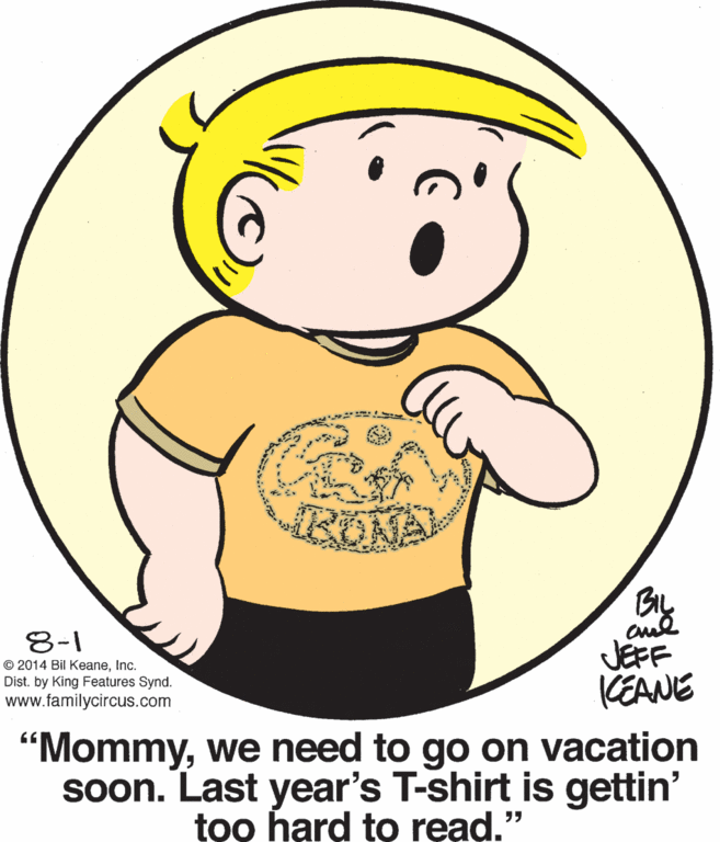Organ OCR: Bly aud JÉFF KEANE 8-1 © 2014 Bil KeaneInc. Dist. by King Features Synd. www.familycircus.com "Mommywe need to go on vacation soon. Last year's T-shirt is gettin' too hard to read." Bly aud JÉFF KEANE 8-1 © 2014 Bil KeaneInc. Dist. by King Features Synd. www.familycircus.com "Mommywe need to go on vacation soon. Last year's T-shirt is gettin' too hard to read."