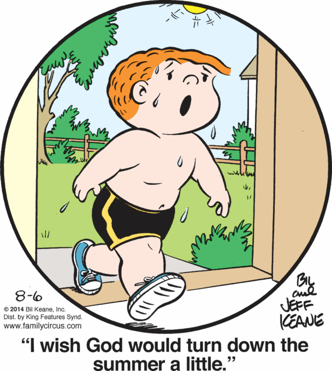People in nature OCR: ?8-6 JEFF KEANE "I wish God would turn down the © 2014 Bil KeaneInc. Dist. by King Features Synd. www.familycircus.com summer a little." ?8-6 JEFF KEANE "I wish God would turn down the © 2014 Bil KeaneInc. Dist. by King Features Synd. www.familycircus.com summer a little."