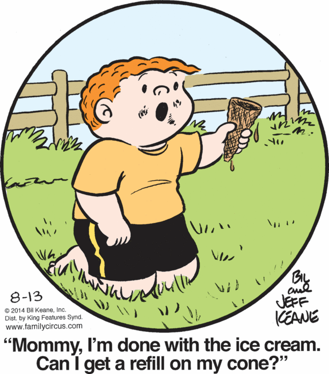 Sharing OCR: BIL 8-13 © 2014 Bil KeaneInc. Dist. by King Features Synd. www.familycircus.com JEFF KEANE "MommyI'm done with the ice cream. Can I get a refill on my cone?" BIL 8-13 © 2014 Bil KeaneInc. Dist. by King Features Synd. www.familycircus.com JEFF KEANE "MommyI'm done with the ice cream. Can I get a refill on my cone?"