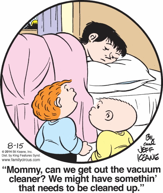 Circle OCR: 8-15 © 2014 Bil KeaneInc. Dist. by King Features Synd. www.tamilycircus.com JEFF KEANE "Mommycan we get out the vacuum cleaner? We might have somethin' that needs to be cleaned up. 8-15 © 2014 Bil KeaneInc. Dist. by King Features Synd. www.tamilycircus.com JEFF KEANE "Mommycan we get out the vacuum cleaner? We might have somethin' that needs to be cleaned up.