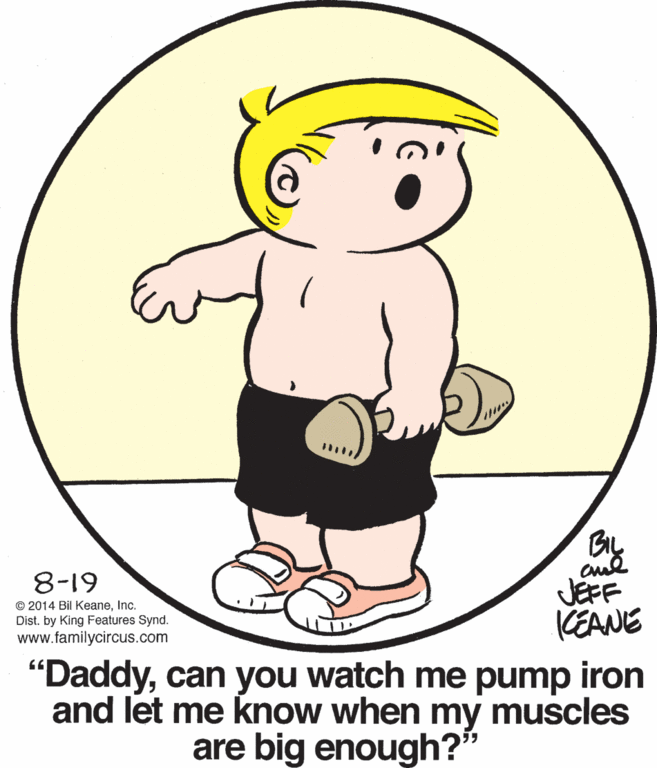 Drawing OCR: BIL 8-19 © 2014 Bil KeaneInc. Dist. by King Features Synd. www.familycircus.com JEFF CEANE "Daddycan you watch me pump iron and let me know when my muscles are big enough? BIL 8-19 © 2014 Bil KeaneInc. Dist. by King Features Synd. www.familycircus.com JEFF CEANE "Daddycan you watch me pump iron and let me know when my muscles are big enough?