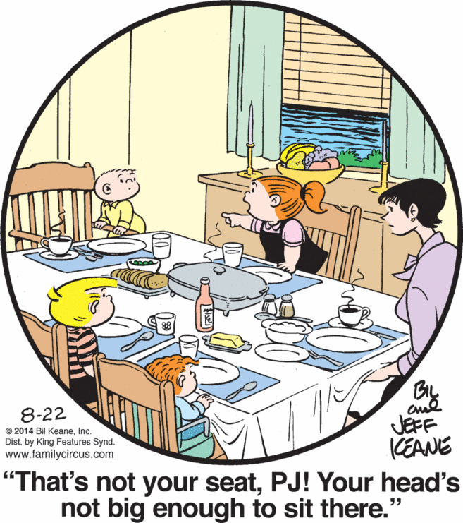People OCR: BIL 8-22 JEFF KEANE "That's not your seatPJ! Your head's not big enough to sit there." © 2014 Bil KeaneInc. Dist. by King Features Synd. www.familycircus.com BIL 8-22 JEFF KEANE "That's not your seatPJ! Your head's not big enough to sit there." © 2014 Bil KeaneInc. Dist. by King Features Synd. www.familycircus.com