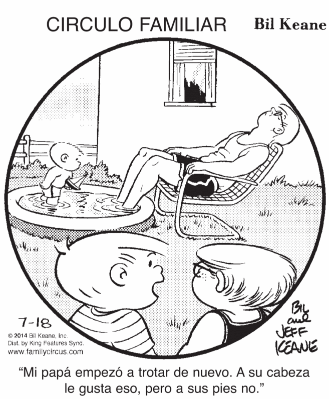 Circle OCR: CIRCULO FAMILIAR Bil Keane aul JEFF CEANE 7-18 © 2014 BI KeaneInc. Dist. by King Features Synd. www.familycircus.com "Mi papá empezó a trotar de nuevo. A su cabeza le gusta esopero a sus pies no." CIRCULO FAMILIAR Bil Keane aul JEFF CEANE 7-18 © 2014 BI KeaneInc. Dist. by King Features Synd. www.familycircus.com "Mi papá empezó a trotar de nuevo. A su cabeza le gusta esopero a sus pies no."