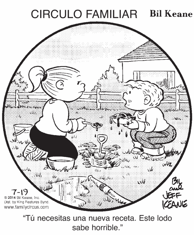 Art OCR: CIRCULO FAMILIAR Bil Keane BIL JEFF KEANE 7-19 © 2014 Bil KeaneInc. Distby King Features Synd. www.tamilycircus.com "Tú necesitas una nueva receta. Este lodo sabe horrible." 35 CIRCULO FAMILIAR Bil Keane BIL JEFF KEANE 7-19 © 2014 Bil KeaneInc. Distby King Features Synd. www.tamilycircus.com "Tú necesitas una nueva receta. Este lodo sabe horrible." 35