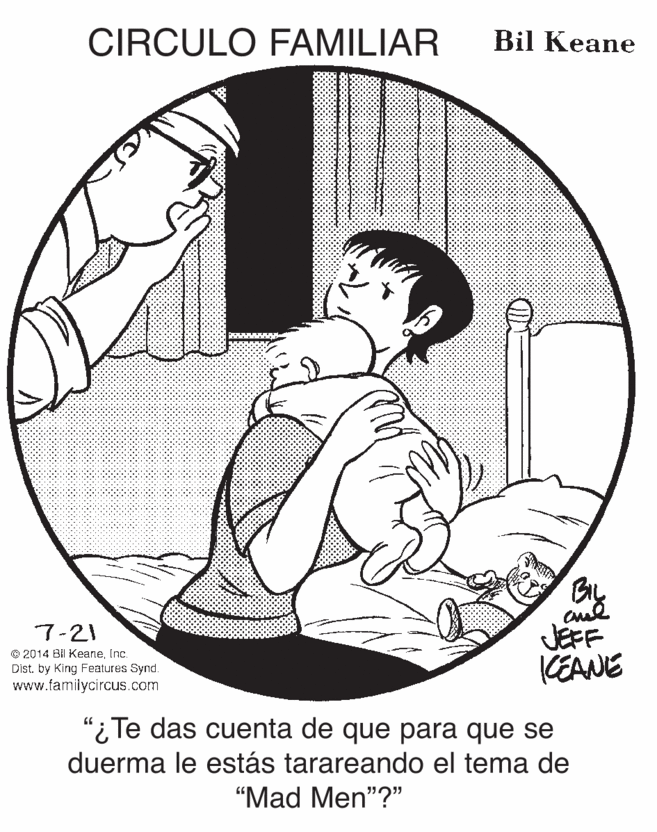 Drawing OCR: CIRCULO FAMILIAR Bil Keane By JEFF KEANE 7-21 © 2014 Bil KeaneInc. Dist. by King Fealures Synd. www.famiiycircus.com "i Te das cuenta de que para que se duerma le estás tarareando el tema de "Mad Men"?" CIRCULO FAMILIAR Bil Keane By JEFF KEANE 7-21 © 2014 Bil KeaneInc. Dist. by King Fealures Synd. www.famiiycircus.com "i Te das cuenta de que para que se duerma le estás tarareando el tema de "Mad Men"?"