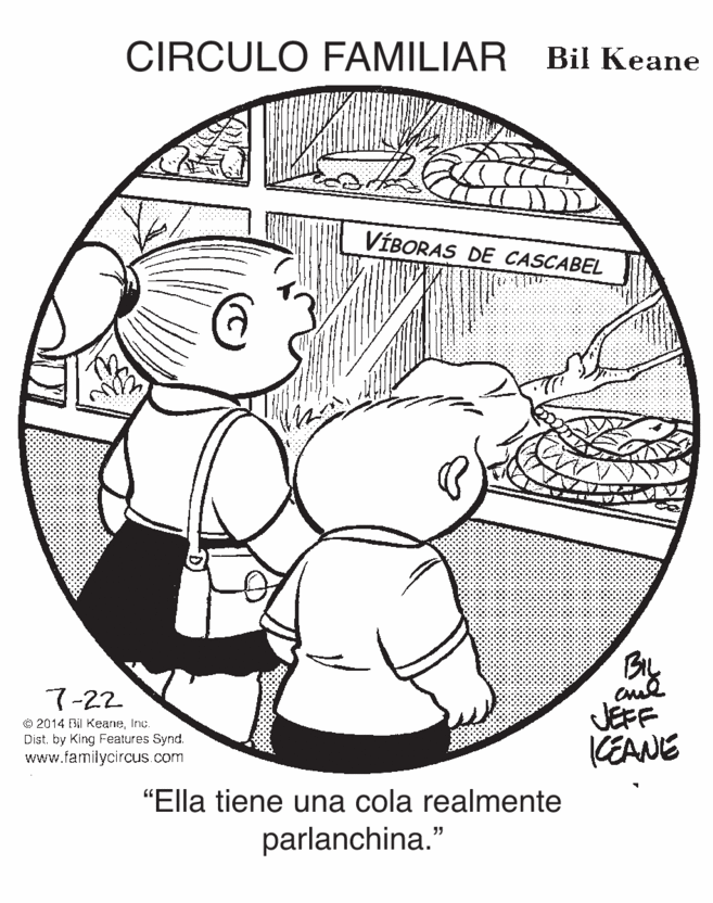 Happy OCR: CIRCULO FAMILIAR Bil Keane VÍBORAS DE CASCABEL BIL JEFF CEANE 7-22 © 2014 Bil KeaneInc. Dist. by King Features Synd. www.familycircus.com "Ella tiene una cola realmente parlanchina." CIRCULO FAMILIAR Bil Keane VÍBORAS DE CASCABEL BIL JEFF CEANE 7-22 © 2014 Bil KeaneInc. Dist. by King Features Synd. www.familycircus.com "Ella tiene una cola realmente parlanchina."