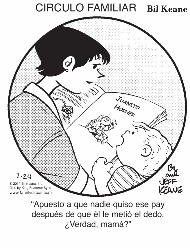 Illustration OCR: CIRCULO FAMILIAR Bil Keane JUANITO HORNER JEFF KEANE 7-24 © 2014 BI KeaneInc. Dist. by King Features Synd. www.familycircus.com “Apuesto a que nadie quiso ese pay después de que él le metió el dedo. ¿Verdadmamá?" CIRCULO FAMILIAR Bil Keane JUANITO HORNER JEFF KEANE 7-24 © 2014 BI KeaneInc. Dist. by King Features Synd. www.familycircus.com “Apuesto a que nadie quiso ese pay después de que él le metió el dedo. ¿Verdad
