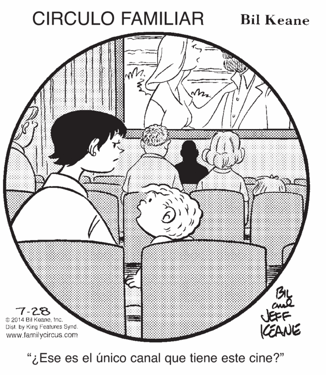 Art OCR: CIRCULO FAMILIAR Bil Keane 7-28 © 2014 Bil KeaneInc. Dist. by King Features Synd. www.familycircus.com BIL JEFF KEANE "¿Ese es el único canal que tiene este cine?" CIRCULO FAMILIAR Bil Keane 7-28 © 2014 Bil KeaneInc. Dist. by King Features Synd. www.familycircus.com BIL JEFF KEANE "¿Ese es el único canal que tiene este cine?"