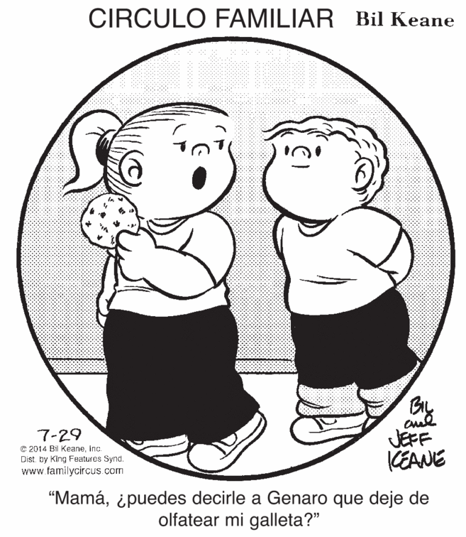 Happy OCR: CIRCULO FAMILIAR Bil Keane JEFF KEANE 7-29 C 2014 Bil Keaneinc. Dist. by King Features Synd. www.familycircus.com "Mamá¿puedes decirle a Genaro que deje de olfatear mi galleta?" CIRCULO FAMILIAR Bil Keane JEFF KEANE 7-29 C 2014 Bil Keaneinc. Dist. by King Features Synd. www.familycircus.com "Mamá¿puedes decirle a Genaro que deje de olfatear mi galleta?"