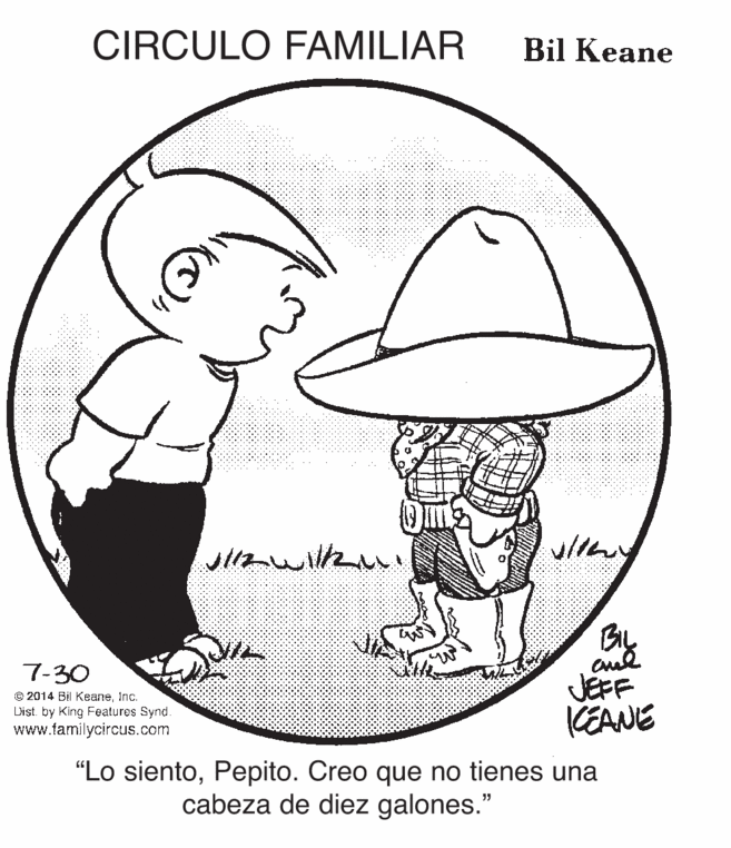Organism OCR: CIRCULO FAMILIAR Bil Keane 7-30 e 2014 Bil KeaneInc. Dist. by King Fealures Synd. www.familycircus.com JEFF KEANE "Lo sientoPepito. Creo que no tienes una cabeza de diez galones." CIRCULO FAMILIAR Bil Keane 7-30 e 2014 Bil KeaneInc. Dist. by King Fealures Synd. www.familycircus.com JEFF KEANE "Lo sientoPepito. Creo que no tienes una cabeza de diez galones."
