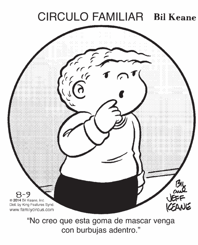 Gesture OCR: CIRCULO FAMILIAR Bil Keane 8-9 © 2014 Bil Keaneinc. Dist. by King Features Synd. www.familycircus.com JEFF KEANE "No creo que esta goma de mascar venga con burbujas adentro." CIRCULO FAMILIAR Bil Keane 8-9 © 2014 Bil Keaneinc. Dist. by King Features Synd. www.familycircus.com JEFF KEANE "No creo que esta goma de mascar venga con burbujas adentro."
