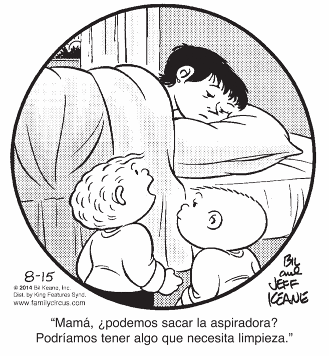 Happy OCR: By JEFF KEANE 8-15 © 2014 Bil KeaneInc. Dist. by King Features Synd. www.familycircus.com “Mamá¿podemos sacar la aspiradora? Podríamos tener algo que necesita limpieza." By JEFF KEANE 8-15 © 2014 Bil KeaneInc. Dist. by King Features Synd. www.familycircus.com “Mamá¿podemos sacar la aspiradora? Podríamos tener algo que necesita limpieza."