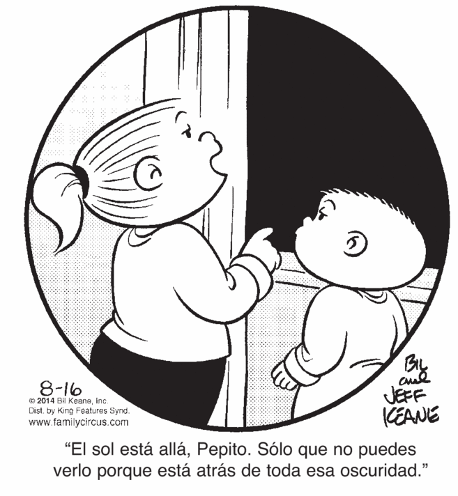 Cartoon OCR: 8-16 © 2014 Bil Keaneinc. Dist. by King Features Synd. www.familycircus.com By JEFF CEANE "El sol está alláPepito. Sólo que no puedes verlo porque está atrás de toda esa oscuridad." 8-16 © 2014 Bil Keaneinc. Dist. by King Features Synd. www.familycircus.com By JEFF CEANE "El sol está alláPepito. Sólo que no puedes verlo porque está atrás de toda esa oscuridad."
