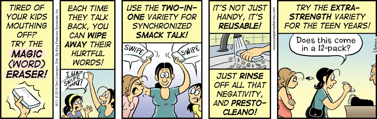 Sharing OCR: TIRED OF YOUR KIDS EACH TIME USE THE TWO-IN- ONE VARIETY FOR IT'S NOT JUST TRY THE EXTRA- STRENGTH VARIETY FOR THE TEEN YEARS! THEY TALK HANDYIT'S REUSABLE! MOUTHING OFF? TRY THE BACKYOU CAN WIPE AWAY THEIR HURTFUL SYNCHRONIZED SMACK TALK! Does this come in a 12-pack? SWIPE MAGIC (WORD) ERASER! SWIPE WORDS! IHA SWIPE JUST RINSE OFF ALL THAT NEGATIVITYAND PRESTO- CLEANO! TIRED OF YOUR KIDS EACH TIME USE THE TWO-IN- ONE VARIETY FOR IT'S NOT JUST TRY THE EXTRA- STRENGTH VARIETY FOR THE TEEN YEARS! THEY TALK HANDYIT'S REUSABLE! MOUTHING OFF? TRY THE BACKYOU CAN WIPE AWAY THEIR HURTFUL SYNCHRONIZED SMACK TALK! Does this come in a 12-pack? SWIPE MAGIC (WORD) ERASER! SWIPE WORDS! IHA SWIPE JUST RINSE OFF ALL THAT NEGATIVITYAND PRESTO- CLEANO!